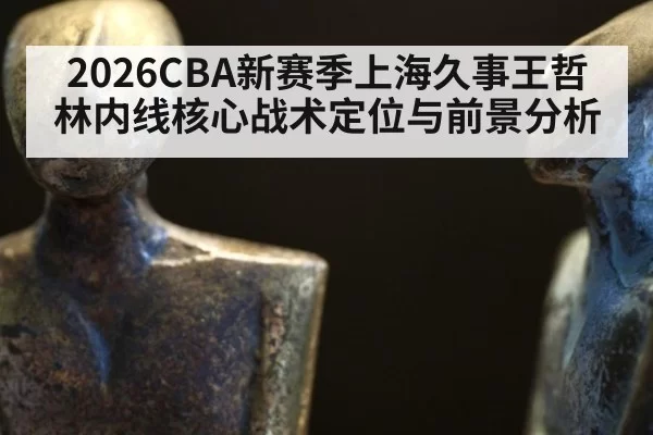 2026CBA新赛季上海久事王哲林内线核心战术定位与前景分析